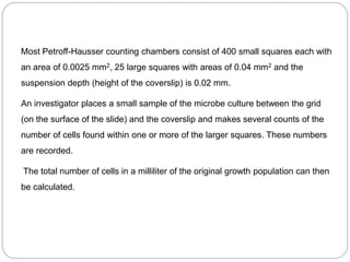 Most Petroff-Hausser counting chambers consist of 400 small squares each with
an area of 0.0025 mm2, 25 large squares with areas of 0.04 mm2 and the
suspension depth (height of the coverslip) is 0.02 mm.
An investigator places a small sample of the microbe culture between the grid
(on the surface of the slide) and the coverslip and makes several counts of the
number of cells found within one or more of the larger squares. These numbers
are recorded.
The total number of cells in a milliliter of the original growth population can then
be calculated.
 