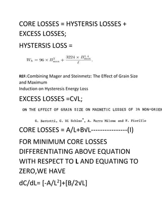 CORE LOSSES = HYSTERSIS LOSSES +
EXCESS LOSSES;
HYSTERSIS LOSS =
REF: Combining Mager and Steinmetz: The Effect of Grain Size
and Maximum
Induction on Hysteresis Energy Loss
EXCESS LOSSES =C√L;
CORE LOSSES = A/L+B√L----------------(I)
FOR MINIMUM CORE LOSSES
DIFFERENTIATING ABOVE EQUATION
WITH RESPECT TO L AND EQUATING TO
ZERO,WE HAVE
dC/dL= [-A/L2
]+[B/2√L]
 