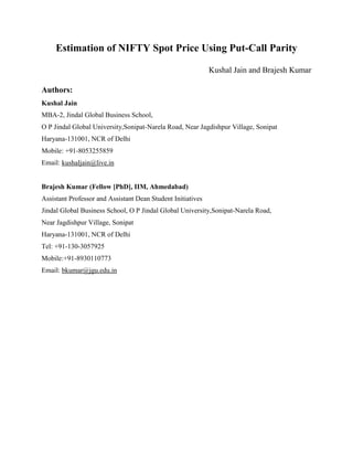 Estimation of NIFTY Spot Price Using Put-Call Parity

                                                             Kushal Jain and Brajesh Kumar

Authors:
Kushal Jain
MBA-2, Jindal Global Business School,
O P Jindal Global University,Sonipat-Narela Road, Near Jagdishpur Village, Sonipat
Haryana-131001, NCR of Delhi
Mobile: +91-8053255859
Email: kushaljain@live.in


Brajesh Kumar (Fellow [PhD], IIM, Ahmedabad)
Assistant Professor and Assistant Dean Student Initiatives
Jindal Global Business School, O P Jindal Global University,Sonipat-Narela Road,
Near Jagdishpur Village, Sonipat
Haryana-131001, NCR of Delhi
Tel: +91-130-3057925
Mobile:+91-8930110773
Email: bkumar@jgu.edu.in
 
