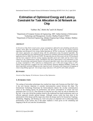 International Journal of Computer Science & Information Technology (IJCSIT) Vol 6, No 2, April 2014
DOI:10.5121/ijcsit.2014.6205 67
Estimation of Optimized Energy and Latency
Constraint for Task Allocation in 3d Network on
Chip
Vaibhav Jha1
, Mohit Jha2
and G K Sharma1
1
Department of Computer Science & Engineering, ABV- Indian Institute of Information
Technology and Management, Gwalior, Madhya Pradesh 474015
2
Department of Electrical Engineering, Jabalpur Engineering College, Jabalpur, Madhya
Pradesh 482011
ABSTRACT
In Network on Chip (NoC) rooted system, energy consumption is affected by task scheduling and allocation
schemes which affect the performance of the system. In this paper we test the pre-existing proposed
algorithms and introduced a new energy skilled algorithm for 3D NoC architecture. An efficient dynamic
and cluster approaches are proposed along with the optimization using bio-inspired algorithm. The
proposed algorithm has been implemented and evaluated on randomly generated benchmark and real life
application such as MMS, Telecom and VOPD. The algorithm has also been tested with the E3S benchmark
and has been compared with the existing mapping algorithm spiral and crinkle and has shown better
reduction in the communication energy consumption and shows improvement in the performance of the
system. On performing experimental analysis of proposed algorithm results shows that average reduction
in energy consumption is 49%, reduction in communication cost is 48% and average latency is 34%.
Cluster based approach is mapped onto NoC using Dynamic Diagonal Mapping (DDMap), Crinkle and
Spiral algorithms and found DDmap provides improved result. On analysis and comparison of mapping of
cluster using DDmap approach the average energy reduction is 14% and 9% with crinkle and spiral.
KEYWORDS
Network on Chip, Mapping, 3D Architecture, System on Chip, Optimization
1. INTRODUCTION
The scaling of microchip technologies has resulted into large scale Systems-on-Chip (SoC), thus
it has now become important to consider interconnection system between the chips. The
International Technology Road-map for Semiconductors depicts the on-chip communication
issues as the limiting factors for performance and power consumption in current and next
generation SoCs [1] [2] [3]. Thus Network on chip has not only come up with an alternative for
the SoC, it has also solved the problem faced in the traditional bus based architecture and is an
efficient approach towards optimal designs. Although various works has been done in the
optimization of the design and the major area where the design need to be focused are Topology,
Scheduling, Mapping, and Routing [2]. Each area plays an important role in delivering better
performance of the system, but in this paper emphasis is been given on the scheduling and
mapping of the IP core onto the 3d architecture.
 