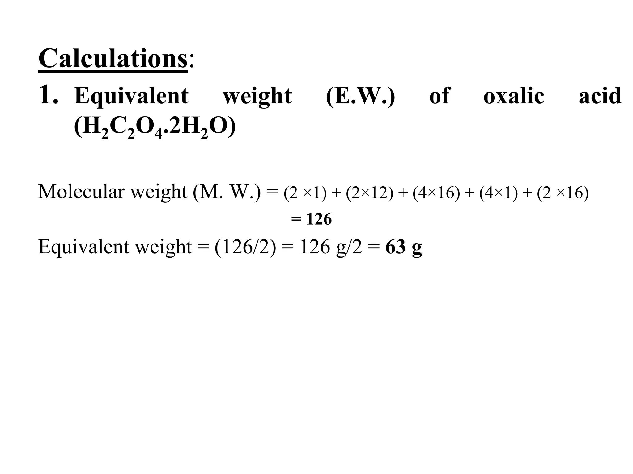Calculations:
1. Equivalent weight (E.W.) of oxalic acid
(H2C2O4.2H2O)
Molecular weight (M. W.) = (2 ×1) + (2×12) + (4×16) + (4×1) + (2 ×16)
= 126
Equivalent weight = (126/2) = 126 g/2 = 63 g
 