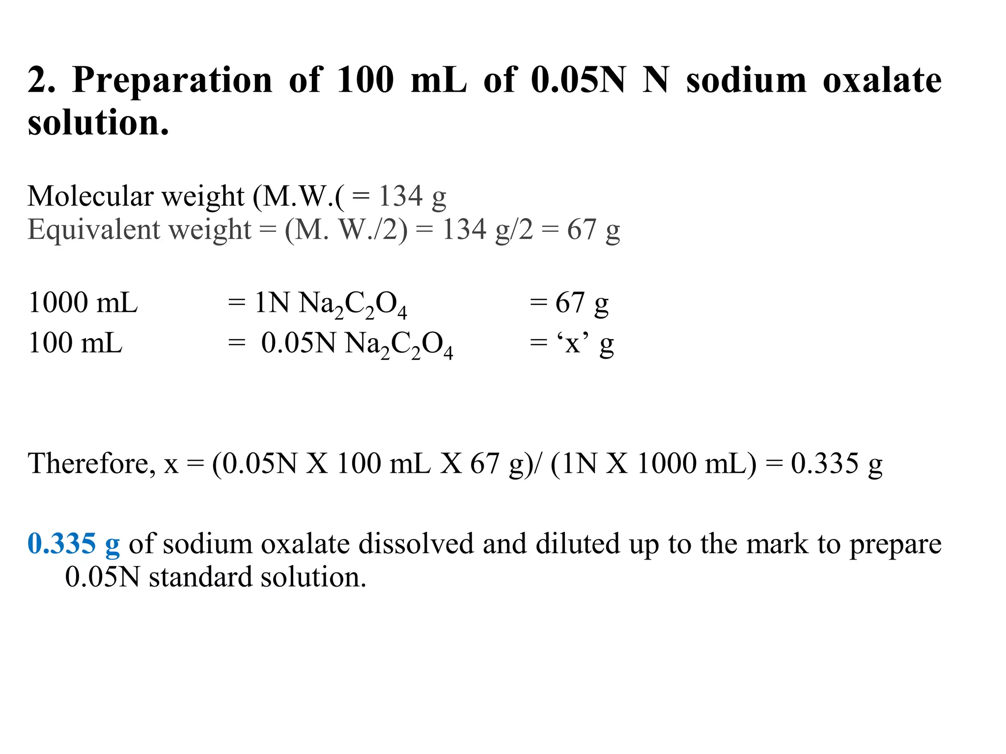 2. Preparation of 100 mL of 0.05N N sodium oxalate
solution.
Molecular weight (M.W.( = 134 g
Equivalent weight = (M. W./2) = 134 g/2 = 67 g
1000 mL = 1N Na2C2O4 = 67 g
100 mL = 0.05N Na2C2O4 = ‘x’ g
Therefore, x = (0.05N X 100 mL X 67 g)/ (1N X 1000 mL) = 0.335 g
0.335 g of sodium oxalate dissolved and diluted up to the mark to prepare
0.05N standard solution.
 