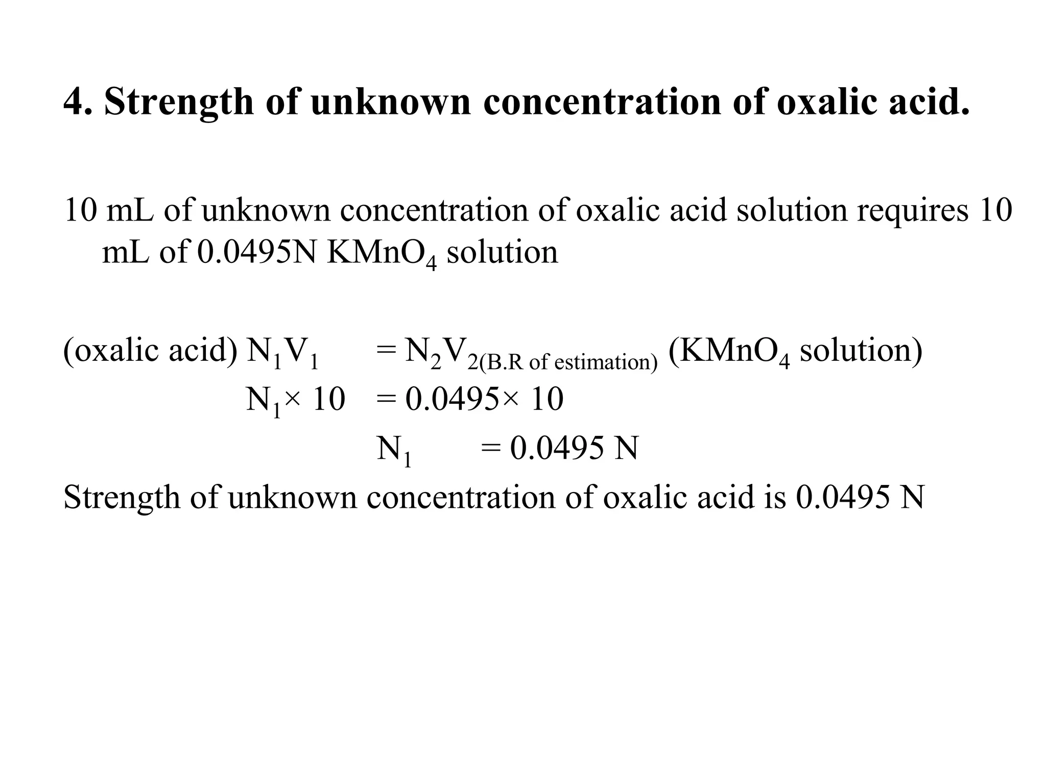 4. Strength of unknown concentration of oxalic acid.
10 mL of unknown concentration of oxalic acid solution requires 10
mL of 0.0495N KMnO4 solution
(oxalic acid) N1V1 = N2V2(B.R of estimation) (KMnO4 solution)
N1× 10 = 0.0495× 10
N1 = 0.0495 N
Strength of unknown concentration of oxalic acid is 0.0495 N
 