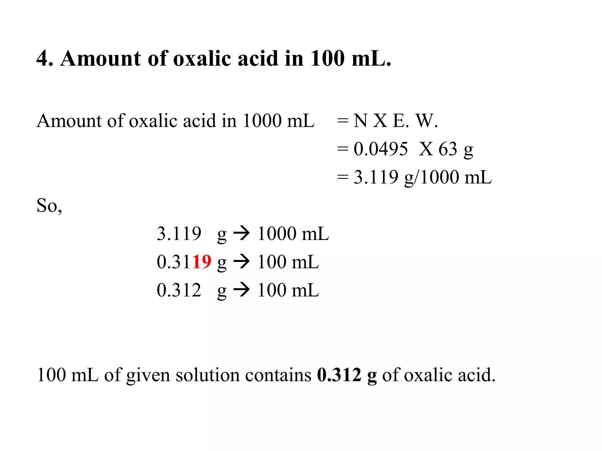 4. Amount of oxalic acid in 100 mL.
Amount of oxalic acid in 1000 mL = N X E. W.
= 0.0495 X 63 g
= 3.119 g/1000 mL
So,
3.119 g → 1000 mL
0.3119 g → 100 mL
0.312 g → 100 mL
100 mL of given solution contains 0.312 g of oxalic acid.
 