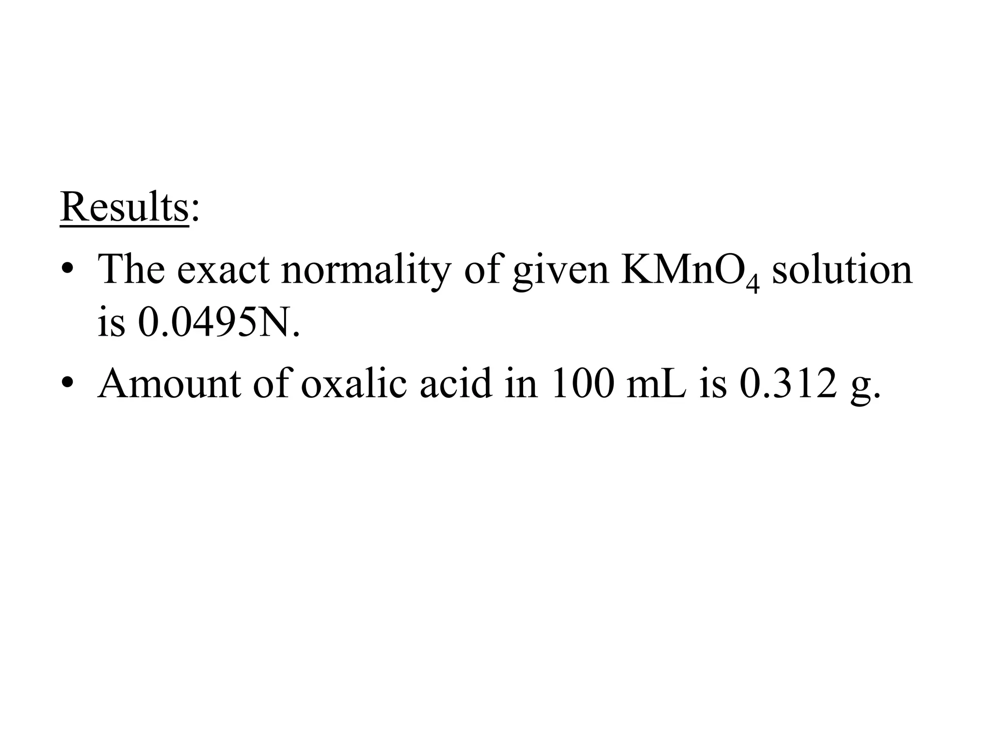 Results:
• The exact normality of given KMnO4 solution
is 0.0495N.
• Amount of oxalic acid in 100 mL is 0.312 g.
 
