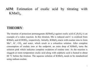 AIM: Estimation of oxalic acid by titrating with
KMnO4.
THEORY:
The titration of potassium permanganate (KMnO4) against oxalic acid (C2H2O4) is an
example of a redox reaction. In this titration, Mn is reduced and C is oxidized from
KMnO4 and (COOH)2, respectively. Initially, KMnO4 reacts with oxalate ions to form
Mn2+, K+, CO2, and water, which result in a colourless solution. After complete
consumption of oxalate ions at the endpoint, an extra drop of KMnO4 turns the
solution pink which indicates complete oxidation of oxalate ions. As the reaction is
sluggish at room temperature oxalic acid along with sulphuric acid is heated to about
60 °C before the titration. The aqueous solution of KMnO4 needs to be standardized
using sodium oxalate.
1
 