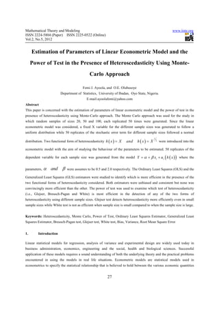 Mathematical Theory and Modeling                                                                            www.iiste.org
ISSN 2224-5804 (Paper) ISSN 2225-0522 (Online)
Vol.2, No.5, 2012


     Estimation of Parameters of Linear Econometric Model and the
     Power of Test in the Presence of Heteroscedasticity Using Monte-
                                             Carlo Approach

                                        Femi J. Ayoola, and O.E. Olubusoye
                        Department of Statistics, University of Ibadan, Oyo State, Nigeria.
                                           E-mail:ayoolafemi@yahoo.com
Abstract
This paper is concerned with the estimation of parameters of linear econometric model and the power of test in the
presence of heteroscedasticity using Monte-Carlo approach. The Monte Carlo approach was used for the study in
which random samples of sizes 20, 50 and 100, each replicated 50 times were generated. Since the linear
econometric model was considered, a fixed X variable for the different sample sizes was generated to follow a
uniform distribution while 50 replicates of the stochastic error term for different sample sizes followed a normal
                                                                                           1
distribution. Two functional form of heteroscedasticity h ( x ) = X    and     h (x) = X       2   were introduced into the

econometric model with the aim of studying the behaviour of the parameters to be estimated. 50 replicates of the

dependent variable for each sample size was generated from the model Y = α + β xi + u i h ( x )        (      )   where the


parameters,   α and β        were assumes to be 0.5 and 2.0 respectively. The Ordinary Least Squares (OLS) and the

Generalized Least Squares (GLS) estimators were studied to identify which is more efficient in the presence of the
two functional forms of heteroscedasticity considered. Both estimators were unbiased and consistent but none was
convincingly more efficient than the other. The power of test was used to examine which test of heteroscedasticity
(i.e., Glejser, Breusch-Pagan and White) is most efficient in the detection of any of the two forms of
heteroscedasticity using different sample sizes. Glejser test detects heteroscedasticity more efficiently even in small
sample sizes while White test is not as efficient when sample size is small compared to when the sample size is large.


Keywords: Heteroscedasticity, Monte Carlo, Power of Test, Ordinary Least Squares Estimator, Generalized Least
Squares Estimator, Breusch-Pagan test, Glejser test, White test, Bias, Variance, Root Mean Square Error


1.       Introduction

Linear statistical models for regression, analysis of variance and experimental design are widely used today in
business administration, economics, engineering and the social, health and biological sciences. Successful
application of these models requires a sound understanding of both the underlying theory and the practical problems
encountered in using the models in real life situations. Econometric models are statistical models used in
econometrics to specify the statistical relationship that is believed to hold between the various economic quantities


                                                         27
 