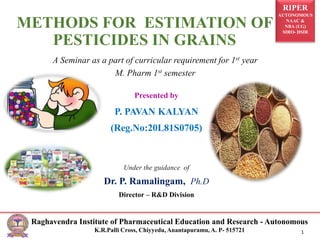 RIPER
AUTONOMOUS
NAAC &
NBA (UG)
SIRO- DSIR
Raghavendra Institute of Pharmaceutical Education and Research - Autonomous
K.R.Palli Cross, Chiyyedu, Anantapuramu, A. P- 515721 1
Presented by
P. PAVAN KALYAN
(Reg.No:20L81S0705)
Under the guidance of
Dr. P. Ramalingam, Ph.D
Director – R&D Division
METHODS FOR ESTIMATION OF
PESTICIDES IN GRAINS
A Seminar as a part of curricular requirement for 1st year
M. Pharm 1st semester
 