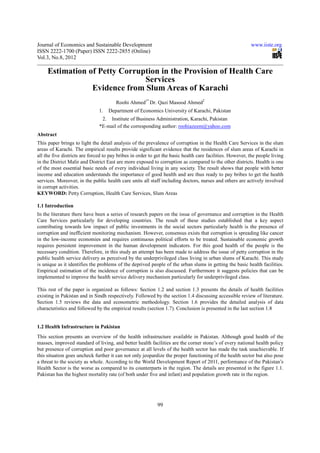 Journal of Economics and Sustainable Development                                                           www.iiste.org
ISSN 2222-1700 (Paper) ISSN 2222-2855 (Online)
Vol.3, No.8, 2012

     Estimation of Petty Corruption in the Provision of Health Care
                               Services
                 Evidence from Slum Areas of Karachi
                                       Roohi Ahmed1* Dr. Qazi Masood Ahmed2
                               1.   Department of Economics University of Karachi, Pakistan
                                2. Institute of Business Administration, Karachi, Pakistan
                               *E-mail of the corresponding author: roohiazeem@yahoo.com
Abstract
This paper brings to light the detail analysis of the prevalence of corruption in the Health Care Services in the slum
areas of Karachi. The empirical results provide significant evidence that the residences of slum areas of Karachi in
all the five districts are forced to pay bribes in order to get the basic health care facilities. However, the people living
in the District Malir and District East are more exposed to corruption as compared to the other districts. Health is one
of the most essential basic needs of every individual living in any society. The result shows that people with better
income and education understands the importance of good health and are thus ready to pay bribes to get the health
services. Moreover, in the public health care units all staff including doctors, nurses and others are actively involved
in corrupt activities.
KEYWORD: Petty Corruption, Health Care Services, Slum Areas

1.1 Introduction
In the literature there have been a series of research papers on the issue of governance and corruption in the Health
Care Services particularly for developing countries. The result of these studies established that a key aspect
contributing towards low impact of public investments in the social sectors particularly health is the presence of
corruption and inefficient monitoring mechanism. However, consensus exists that corruption is spreading like cancer
in the low-income economies and requires continuous political efforts to be treated. Sustainable economic growth
requires persistent improvement in the human development indicators. For this good health of the people is the
necessary condition. Therefore, in this study an attempt has been made to address the issue of petty corruption in the
public health service delivery as perceived by the underprivileged class living in urban slums of Karachi. This study
is unique as it identifies the problems of the deprived people of the urban slums in getting the basic health facilities.
Empirical estimation of the incidence of corruption is also discussed. Furthermore it suggests policies that can be
implemented to improve the health service delivery mechanism particularly for underprivileged class.

This rest of the paper is organized as follows: Section 1.2 and section 1.3 presents the details of health facilities
existing in Pakistan and in Sindh respectively. Followed by the section 1.4 discussing accessible review of literature.
Section 1.5 reviews the data and econometric methodology. Section 1.6 provides the detailed analysis of data
characteristics and followed by the empirical results (section 1.7). Conclusion is presented in the last section 1.8


1.2 Health Infrastructure in Pakistan
This section presents an overview of the health infrastructure available in Pakistan. Although good health of the
masses, improved standard of living, and better health facilities are the corner stone’s of every national health policy
but presence of corruption and poor governance at all levels of the health sector has made the task unachievable. If
this situation goes uncheck further it can not only jeopardize the proper functioning of the health sector but also pose
a threat to the society as whole. According to the World Development Report of 2011, performance of the Pakistan’s
Health Sector is the worse as compared to its counterparts in the region. The details are presented in the figure 1.1.
Pakistan has the highest mortality rate (of both under five and infant) and population growth rate in the region.




                                                            99
 
