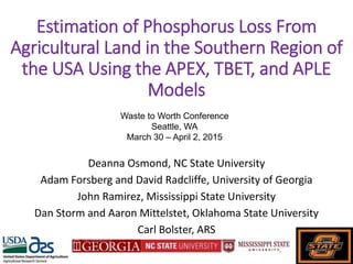 Estimation of Phosphorus Loss From
Agricultural Land in the Southern Region of
the USA Using the APEX, TBET, and APLE
Models
Deanna Osmond, NC State University
Adam Forsberg and David Radcliffe, University of Georgia
John Ramirez, Mississippi State University
Dan Storm and Aaron Mittelstet, Oklahoma State University
Carl Bolster, ARS
Waste to Worth Conference
Seattle, WA
March 30 – April 2, 2015
 