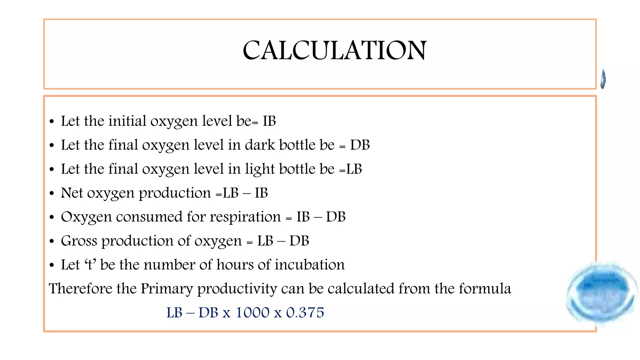 CALCULATION
• Let the initial oxygen level be= IB
• Let the final oxygen level in dark bottle be = DB
• Let the final oxygen level in light bottle be =LB
• Net oxygen production =LB – IB
• Oxygen consumed for respiration = IB – DB
• Gross production of oxygen = LB – DB
• Let ‘t’ be the number of hours of incubation
Therefore the Primary productivity can be calculated from the formula
LB – DB x 1000 x 0.375
 