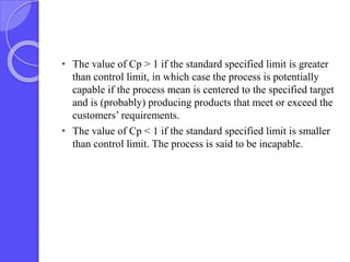 • The value of Cp > 1 if the standard specified limit is greater
than control limit, in which case the process is potentially
capable if the process mean is centered to the specified target
and is (probably) producing products that meet or exceed the
customers’ requirements.
• The value of Cp < 1 if the standard specified limit is smaller
than control limit. The process is said to be incapable.
 