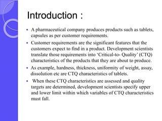 Introduction :
 A pharmaceutical company produces products such as tablets,
capsules as per customer requirements.
 Customer requirements are the significant features that the
customers expect to find in a product. Development scientists
translate those requirements into ‘Critical-to- Quality’ (CTQ)
characteristics of the products that they are about to produce.
 As example, hardness, thickness, uniformity of weight, assay,
dissolution etc are CTQ characteristics of tablets.
 When these CTQ characteristics are assessed and quality
targets are determined, development scientists specify upper
and lower limit within which variables of CTQ characteristics
must fall.
 