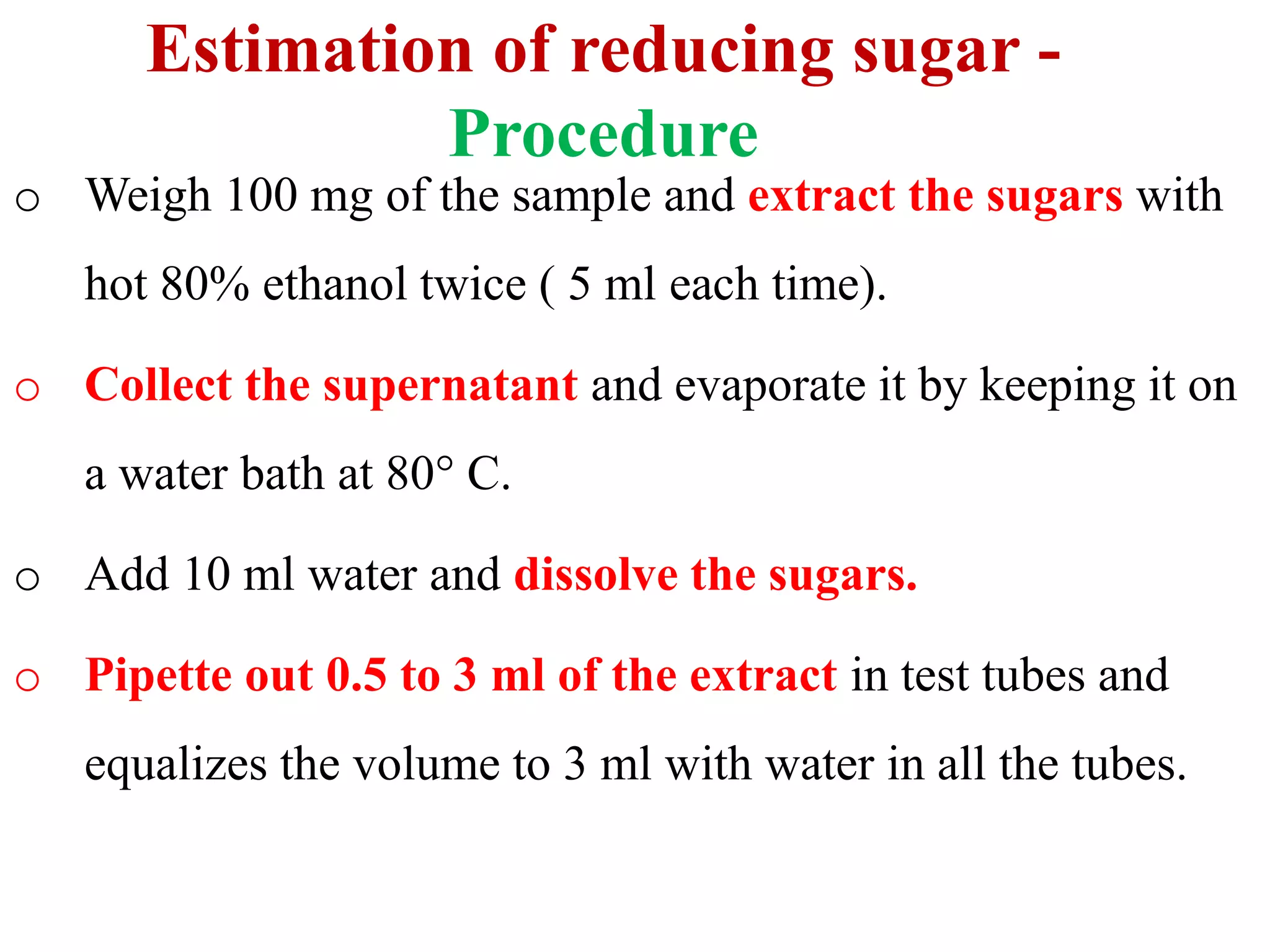 Estimation of reducing sugar -
Procedure
o Weigh 100 mg of the sample and extract the sugars with
hot 80% ethanol twice ( 5 ml each time).
o Collect the supernatant and evaporate it by keeping it on
a water bath at 80° C.
o Add 10 ml water and dissolve the sugars.
o Pipette out 0.5 to 3 ml of the extract in test tubes and
equalizes the volume to 3 ml with water in all the tubes.
 