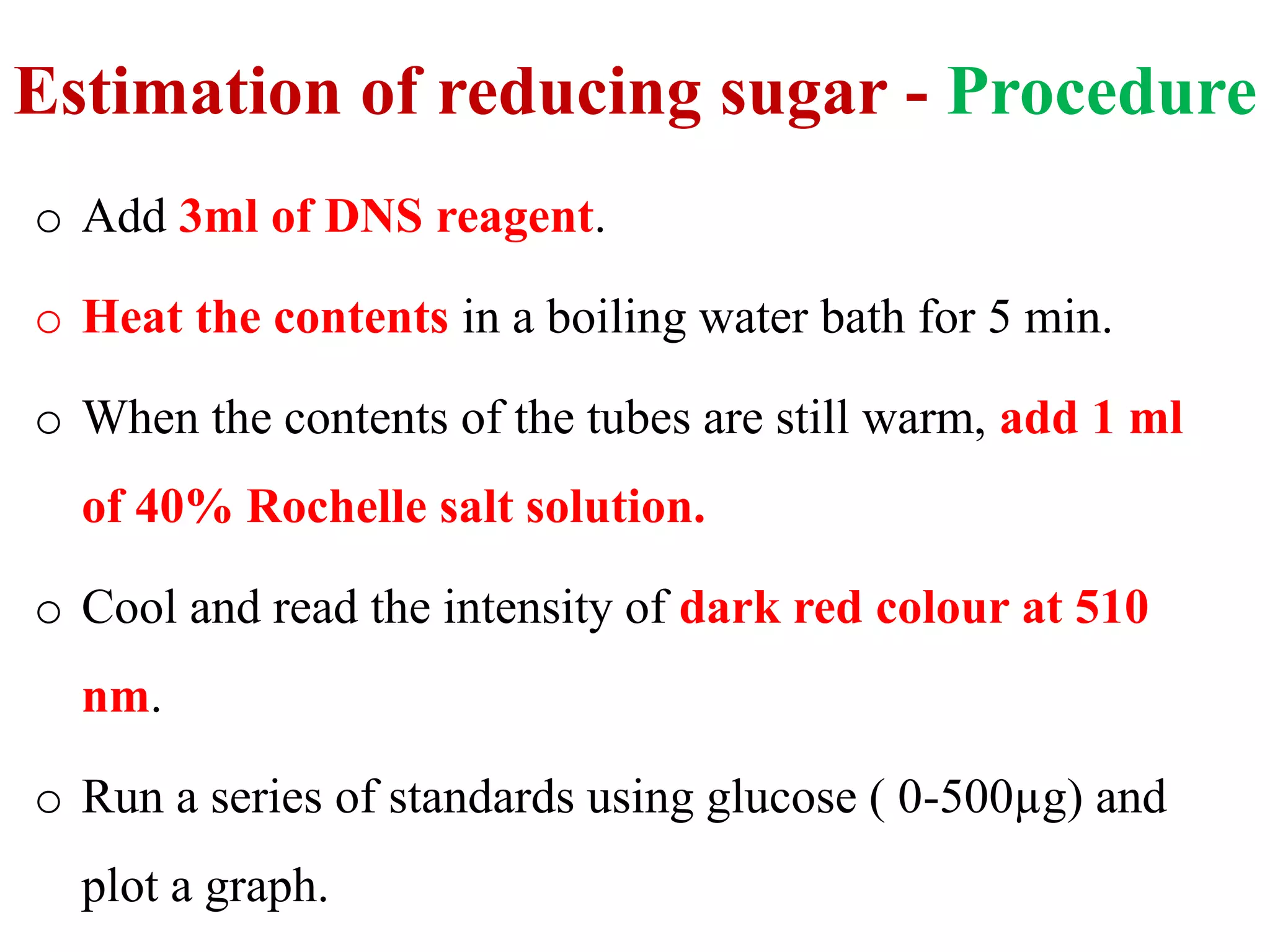 Estimation of reducing sugar - Procedure
o Add 3ml of DNS reagent.
o Heat the contents in a boiling water bath for 5 min.
o When the contents of the tubes are still warm, add 1 ml
of 40% Rochelle salt solution.
o Cool and read the intensity of dark red colour at 510
nm.
o Run a series of standards using glucose ( 0-500µg) and
plot a graph.
 
