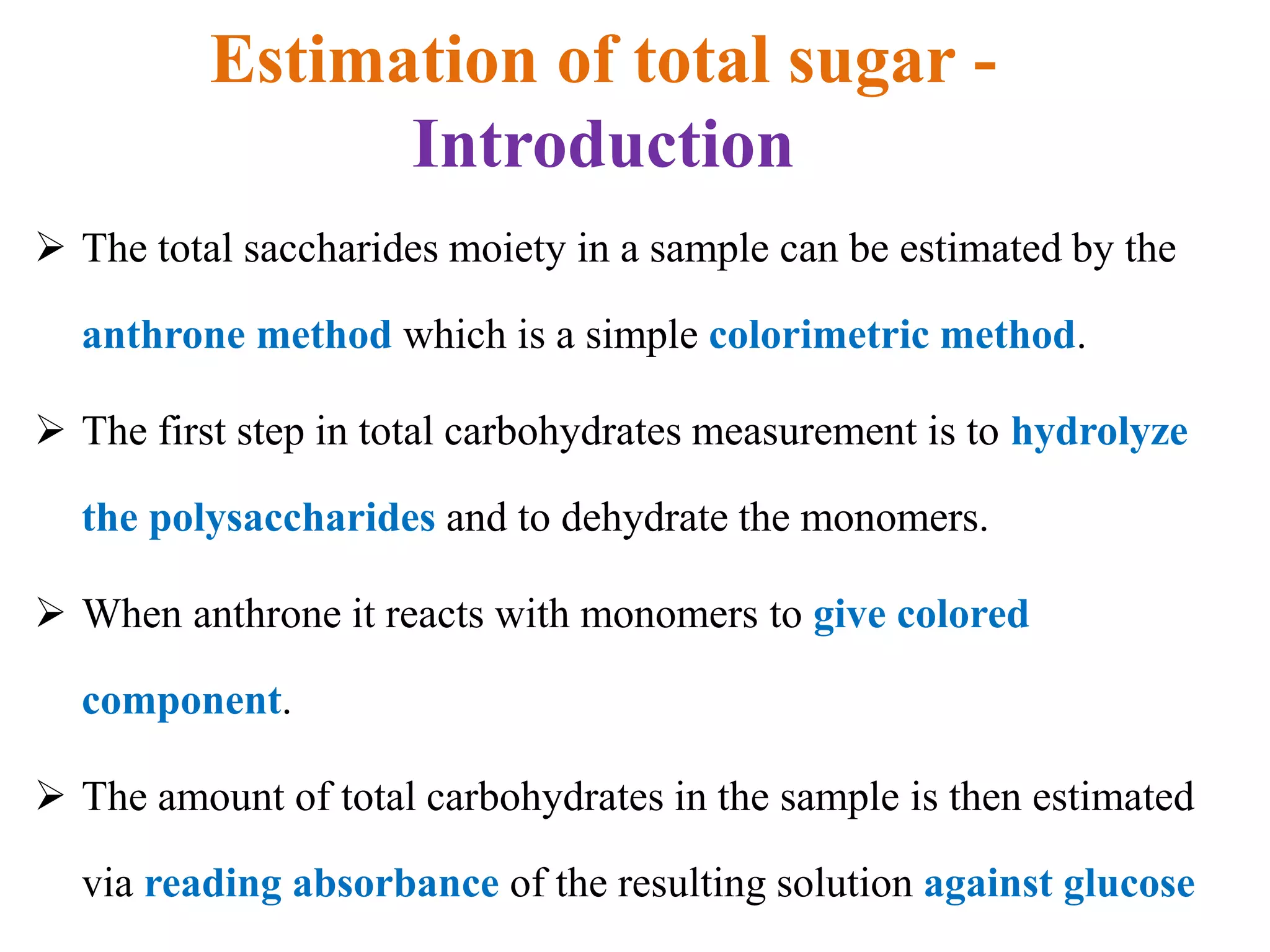 Estimation of total sugar -
Introduction
 The total saccharides moiety in a sample can be estimated by the
anthrone method which is a simple colorimetric method.
 The first step in total carbohydrates measurement is to hydrolyze
the polysaccharides and to dehydrate the monomers.
 When anthrone it reacts with monomers to give colored
component.
 The amount of total carbohydrates in the sample is then estimated
via reading absorbance of the resulting solution against glucose
 