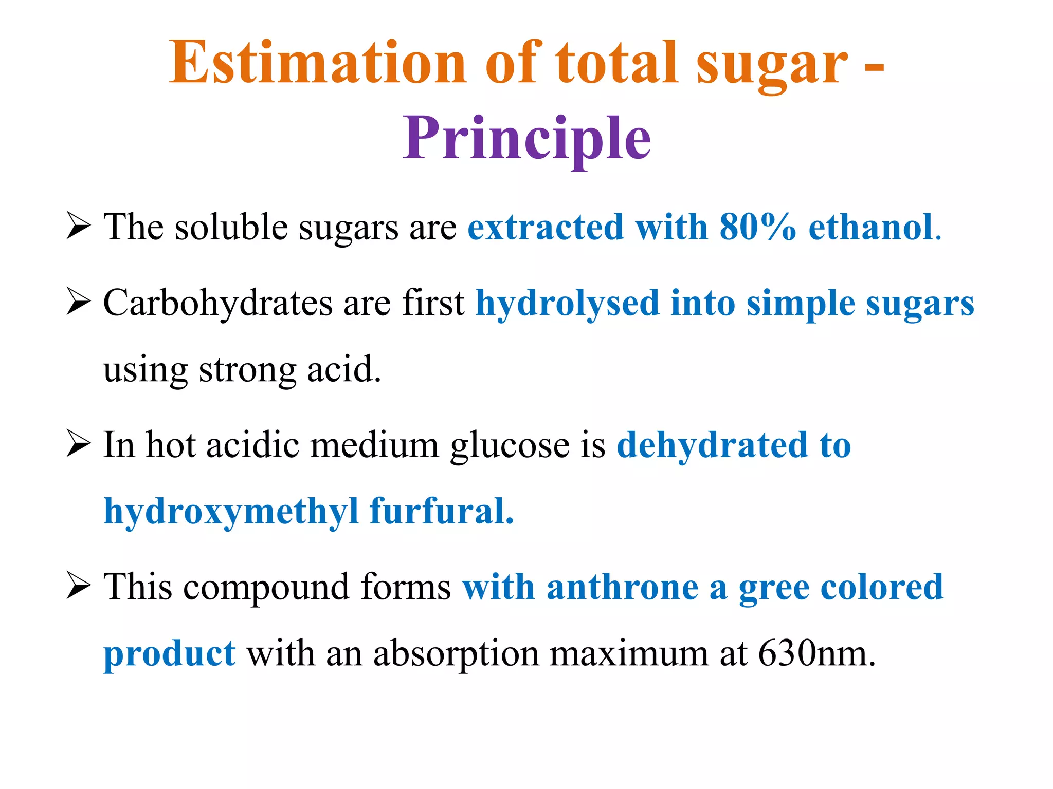 Estimation of total sugar -
Principle
 The soluble sugars are extracted with 80% ethanol.
 Carbohydrates are first hydrolysed into simple sugars
using strong acid.
 In hot acidic medium glucose is dehydrated to
hydroxymethyl furfural.
 This compound forms with anthrone a gree colored
product with an absorption maximum at 630nm.
 