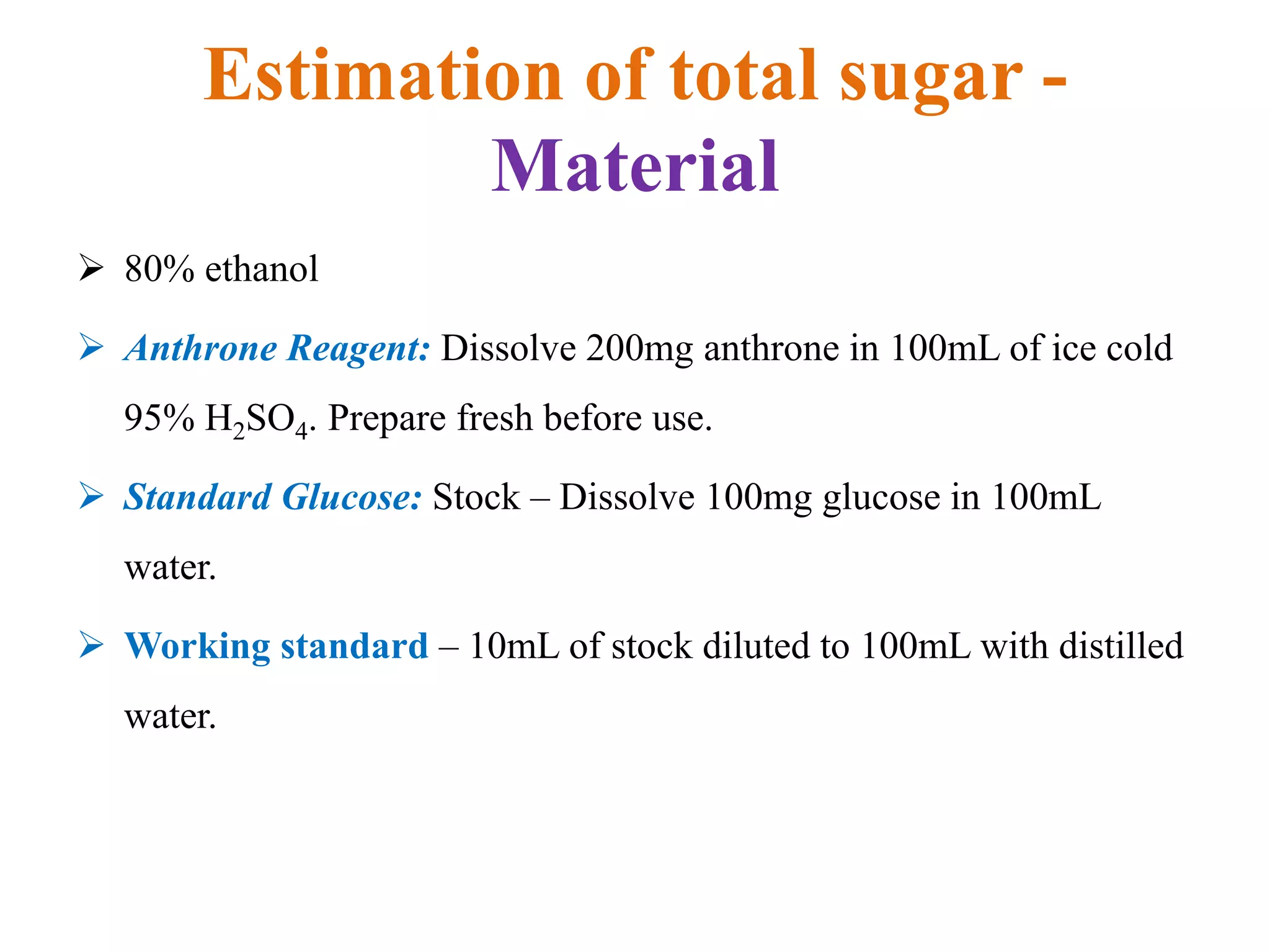 Estimation of total sugar -
Material
 80% ethanol
 Anthrone Reagent: Dissolve 200mg anthrone in 100mL of ice cold
95% H2SO4. Prepare fresh before use.
 Standard Glucose: Stock – Dissolve 100mg glucose in 100mL
water.
 Working standard – 10mL of stock diluted to 100mL with distilled
water.
 