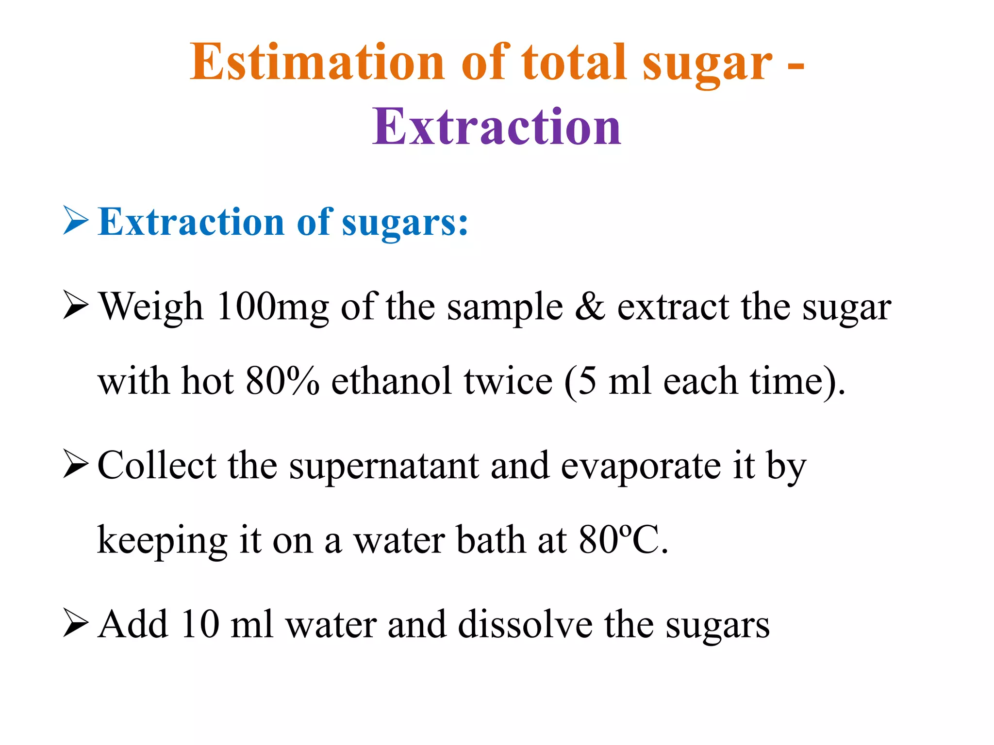 Estimation of total sugar -
Extraction
Extraction of sugars:
Weigh 100mg of the sample & extract the sugar
with hot 80% ethanol twice (5 ml each time).
Collect the supernatant and evaporate it by
keeping it on a water bath at 80ºC.
Add 10 ml water and dissolve the sugars
 