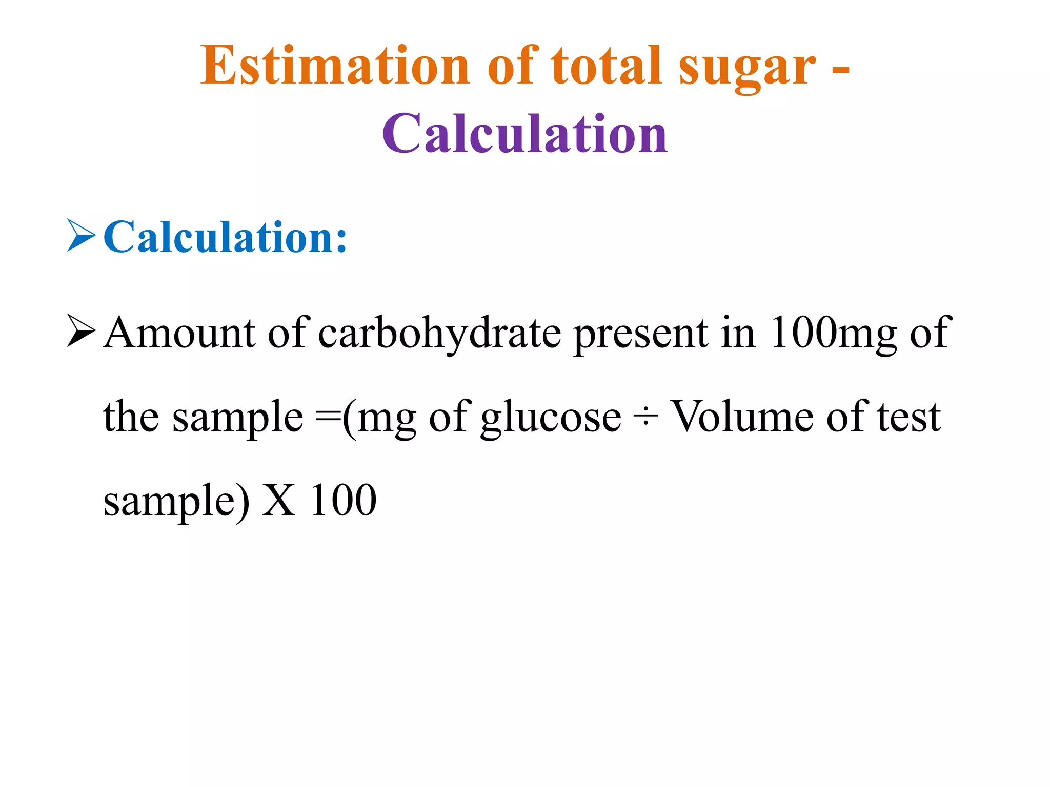 Estimation of total sugar -
Calculation
Calculation:
Amount of carbohydrate present in 100mg of
the sample =(mg of glucose ÷ Volume of test
sample) X 100
 