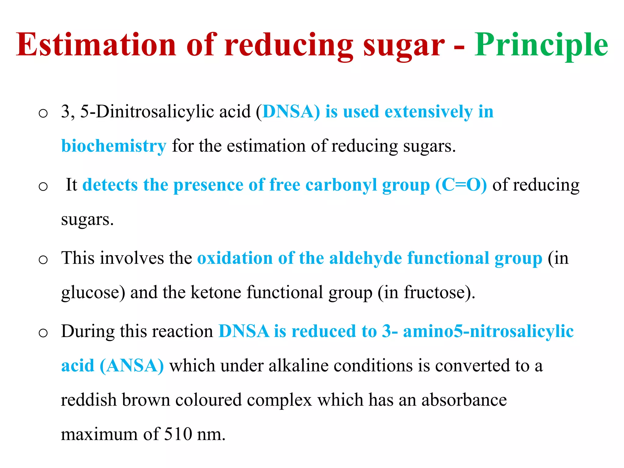 Estimation of reducing sugar - Principle
o 3, 5-Dinitrosalicylic acid (DNSA) is used extensively in
biochemistry for the estimation of reducing sugars.
o It detects the presence of free carbonyl group (C=O) of reducing
sugars.
o This involves the oxidation of the aldehyde functional group (in
glucose) and the ketone functional group (in fructose).
o During this reaction DNSA is reduced to 3- amino5-nitrosalicylic
acid (ANSA) which under alkaline conditions is converted to a
reddish brown coloured complex which has an absorbance
maximum of 510 nm.
 