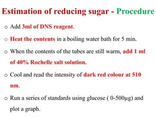 Estimation of reducing sugar - Procedure
o Add 3ml of DNS reagent.
o Heat the contents in a boiling water bath for 5 min.
o When the contents of the tubes are still warm, add 1 ml
of 40% Rochelle salt solution.
o Cool and read the intensity of dark red colour at 510
nm.
o Run a series of standards using glucose ( 0-500µg) and
plot a graph.
 