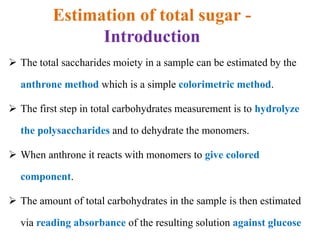 Estimation of total sugar -
Introduction
 The total saccharides moiety in a sample can be estimated by the
anthrone method which is a simple colorimetric method.
 The first step in total carbohydrates measurement is to hydrolyze
the polysaccharides and to dehydrate the monomers.
 When anthrone it reacts with monomers to give colored
component.
 The amount of total carbohydrates in the sample is then estimated
via reading absorbance of the resulting solution against glucose
 