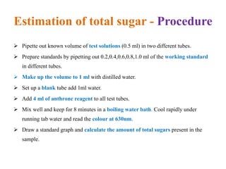 Estimation of total sugar - Procedure
 Pipette out known volume of test solutions (0.5 ml) in two different tubes.
 Prepare standards by pipetting out 0.2,0.4,0.6,0.8,1.0 ml of the working standard
in different tubes.
 Make up the volume to 1 ml with distilled water.
 Set up a blank tube add 1ml water.
 Add 4 ml of anthrone reagent to all test tubes.
 Mix well and keep for 8 minutes in a boiling water bath. Cool rapidly under
running tab water and read the colour at 630nm.
 Draw a standard graph and calculate the amount of total sugars present in the
sample.
 