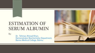 ESTIMATION OF
SERUM ALBUMIN
By:
Dr. Tehmas Ahmad Khan,
Demonstrator Biochemistry Department,
Bannu Medical College, Bannu.
 