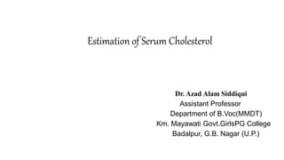Estimation of Serum Cholesterol
Dr. Azad Alam Siddiqui
Assistant Professor
Department of B.Voc(MMDT)
Km. Mayawati Govt.GirlsPG College
Badalpur, G.B. Nagar (U.P.)
 