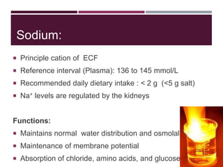 Sodium:
 Principle cation of ECF
 Reference interval (Plasma): 136 to 145 mmol/L
 Recommended daily dietary intake : < 2 g (<5 g salt)
 Na+ levels are regulated by the kidneys
Functions:
 Maintains normal water distribution and osmolality
 Maintenance of membrane potential
 Absorption of chloride, amino acids, and glucose
 