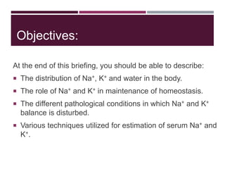 Objectives:
At the end of this briefing, you should be able to describe:
 The distribution of Na+, K+ and water in the body.
 The role of Na+ and K+ in maintenance of homeostasis.
 The different pathological conditions in which Na+ and K+
balance is disturbed.
 Various techniques utilized for estimation of serum Na+ and
K+.
 