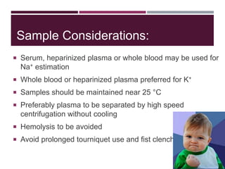 Sample Considerations:
 Serum, heparinized plasma or whole blood may be used for
Na+ estimation
 Whole blood or heparinized plasma preferred for K+
 Samples should be maintained near 25 °C
 Preferably plasma to be separated by high speed
centrifugation without cooling
 Hemolysis to be avoided
 Avoid prolonged tourniquet use and fist clenching
 