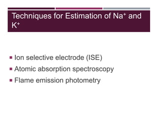 Techniques for Estimation of Na+ and
K+
 Ion selective electrode (ISE)
 Atomic absorption spectroscopy
 Flame emission photometry
 