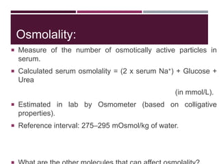 Osmolality:
 Measure of the number of osmotically active particles in
serum.
 Calculated serum osmolality = (2 x serum Na+) + Glucose +
Urea
(in mmol/L).
 Estimated in lab by Osmometer (based on colligative
properties).
 Reference interval: 275–295 mOsmol/kg of water.
 