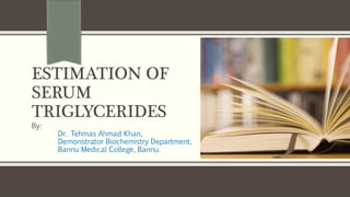 ESTIMATION OF
SERUM
TRIGLYCERIDES
By:
Dr. Tehmas Ahmad Khan,
Demonstrator Biochemistry Department,
Bannu Medical College, Bannu.
 