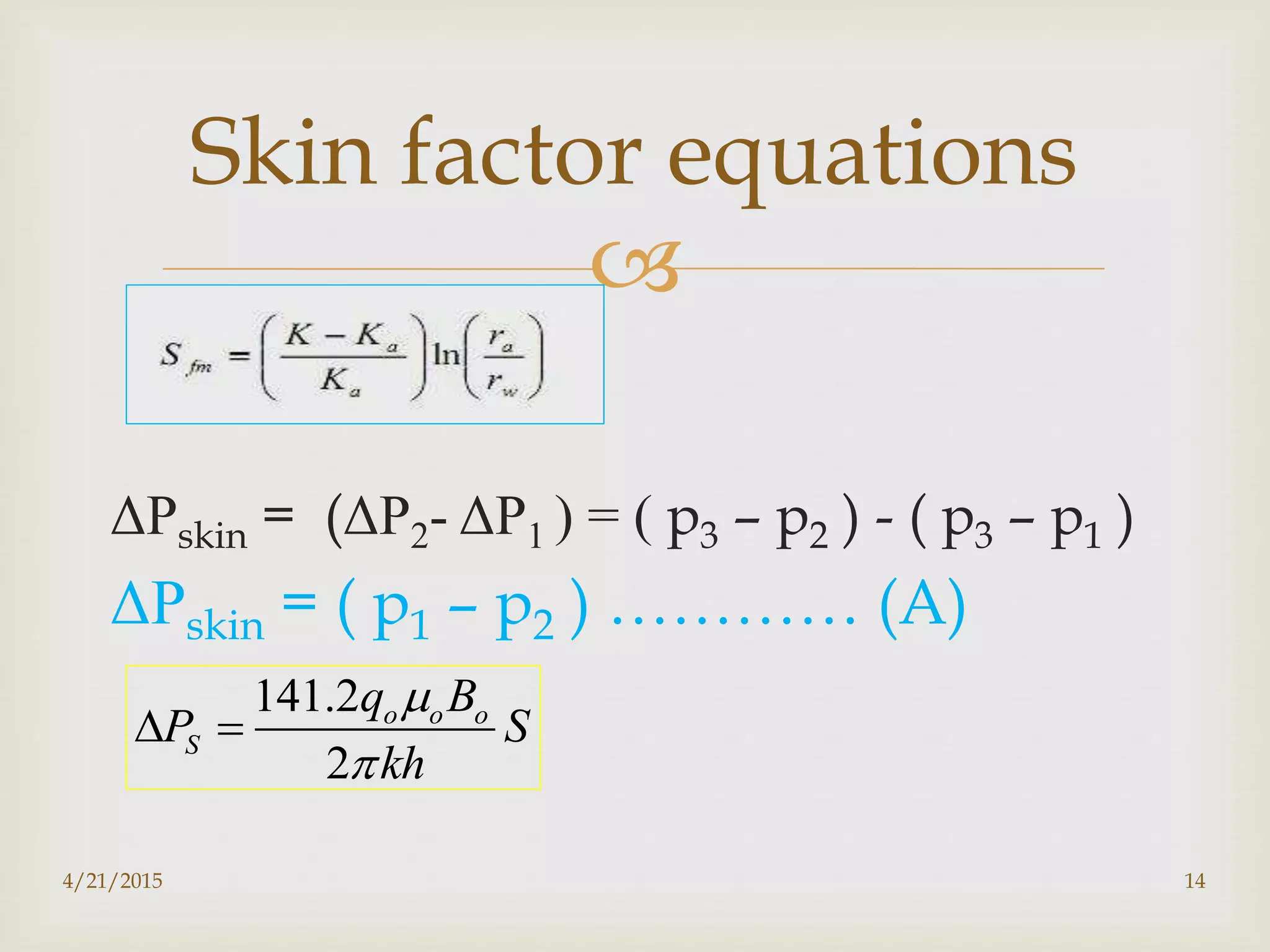 
ΔΡskin = (ΔΡ2- ΔΡ1 ) = ( p3 – p2 ) - ( p3 – p1 )
ΔΡskin = ( p1 – p2 ) ………… (A)
Skin factor equations
141.2
2
o o o
S
q B
P S
kh


 
4/21/2015 14
 