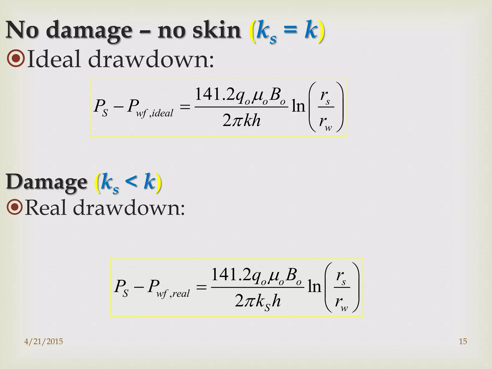 No damage – no skin (ks = k)
Ideal drawdown:
Damage (ks < k)
Real drawdown:
,
141.2
ln
2
o o o s
S wf ideal
w
q B r
P P
kh r


 
   
 
,
141.2
ln
2
o o o s
S wf real
S w
q B r
P P
k h r


 
   
 
4/21/2015 15
 