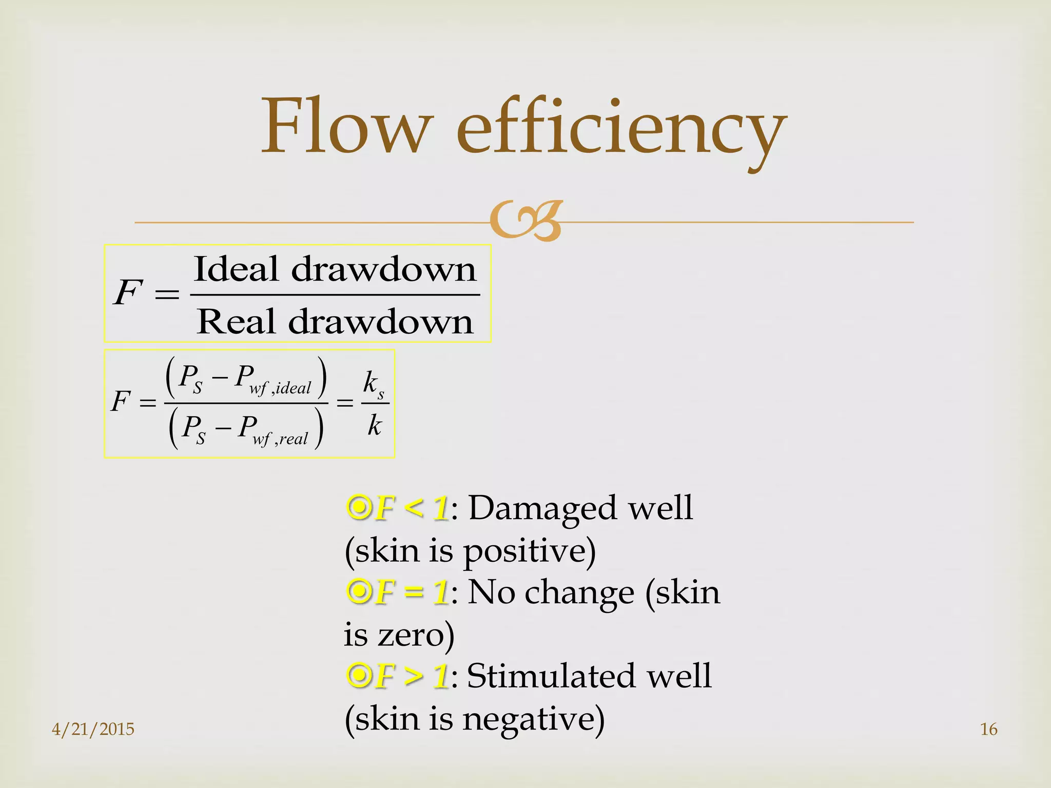 
Flow efficiency
Ideal drawdown
Real drawdown
F 
 
 
,
,
S wf ideal s
S wf real
P P k
F
kP P

 

F < 1: Damaged well
(skin is positive)
F = 1: No change (skin
is zero)
F > 1: Stimulated well
(skin is negative)4/21/2015 16
 