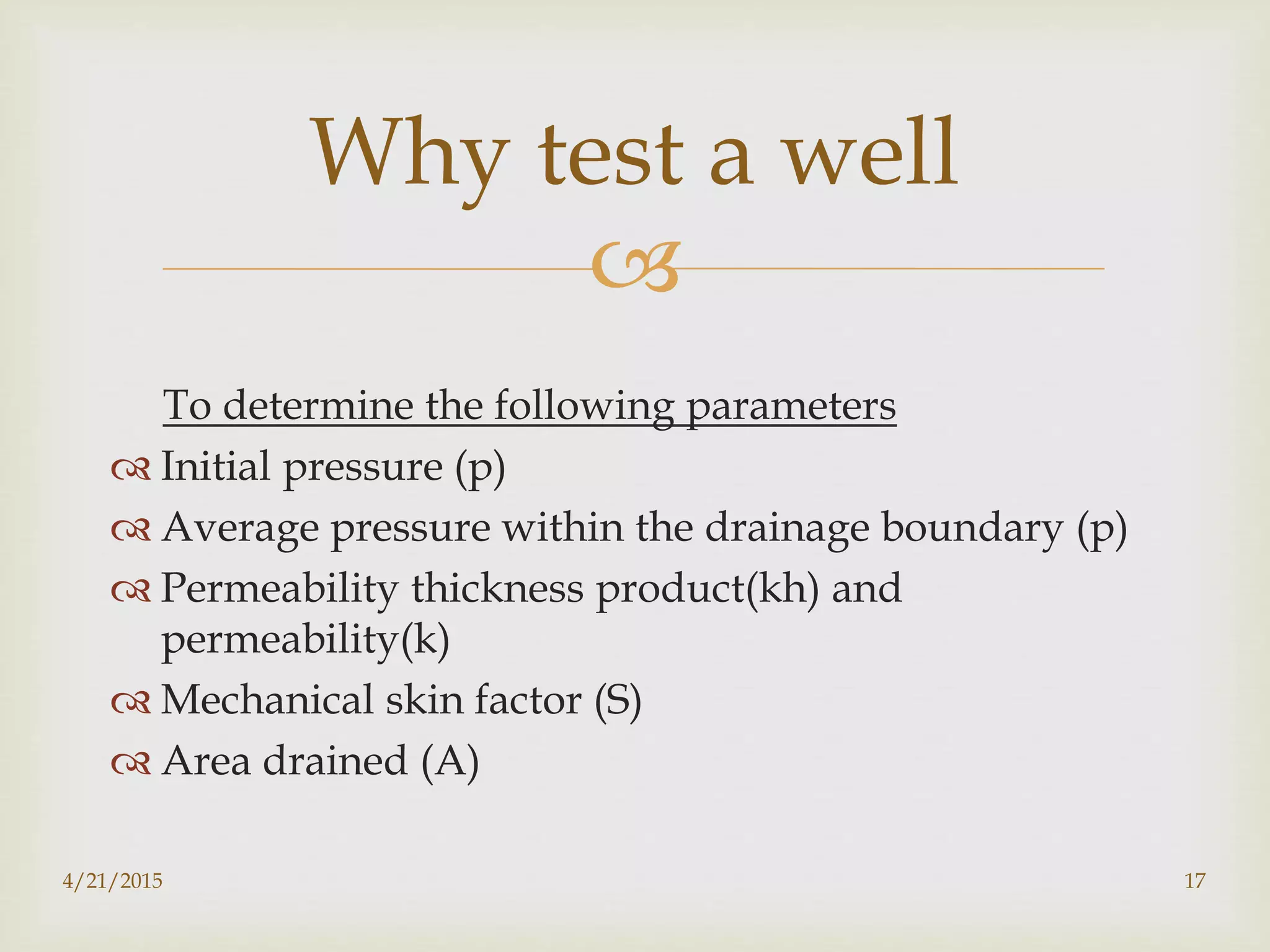 
To determine the following parameters
 Initial pressure (p)
 Average pressure within the drainage boundary (p)
 Permeability thickness product(kh) and
permeability(k)
 Mechanical skin factor (S)
 Area drained (A)
Why test a well
4/21/2015 17
 