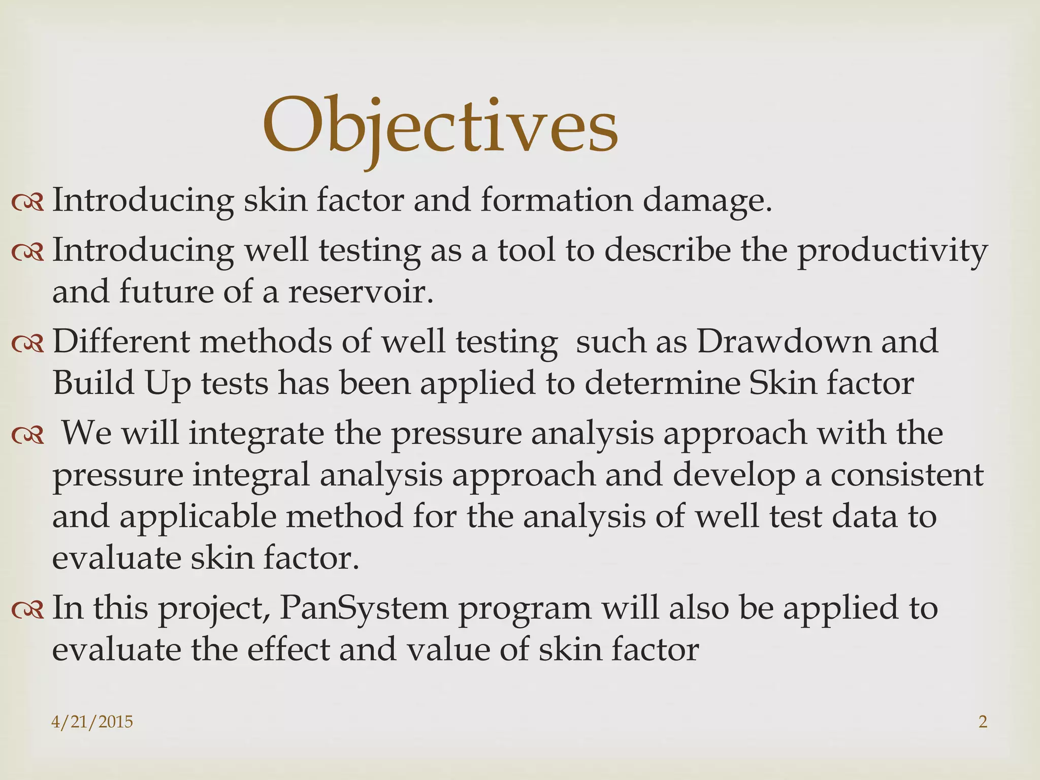 4/21/2015 2
Objectives
 Introducing skin factor and formation damage.
 Introducing well testing as a tool to describe the productivity
and future of a reservoir.
 Different methods of well testing such as Drawdown and
Build Up tests has been applied to determine Skin factor
 We will integrate the pressure analysis approach with the
pressure integral analysis approach and develop a consistent
and applicable method for the analysis of well test data to
evaluate skin factor.
 In this project, PanSystem program will also be applied to
evaluate the effect and value of skin factor
 
