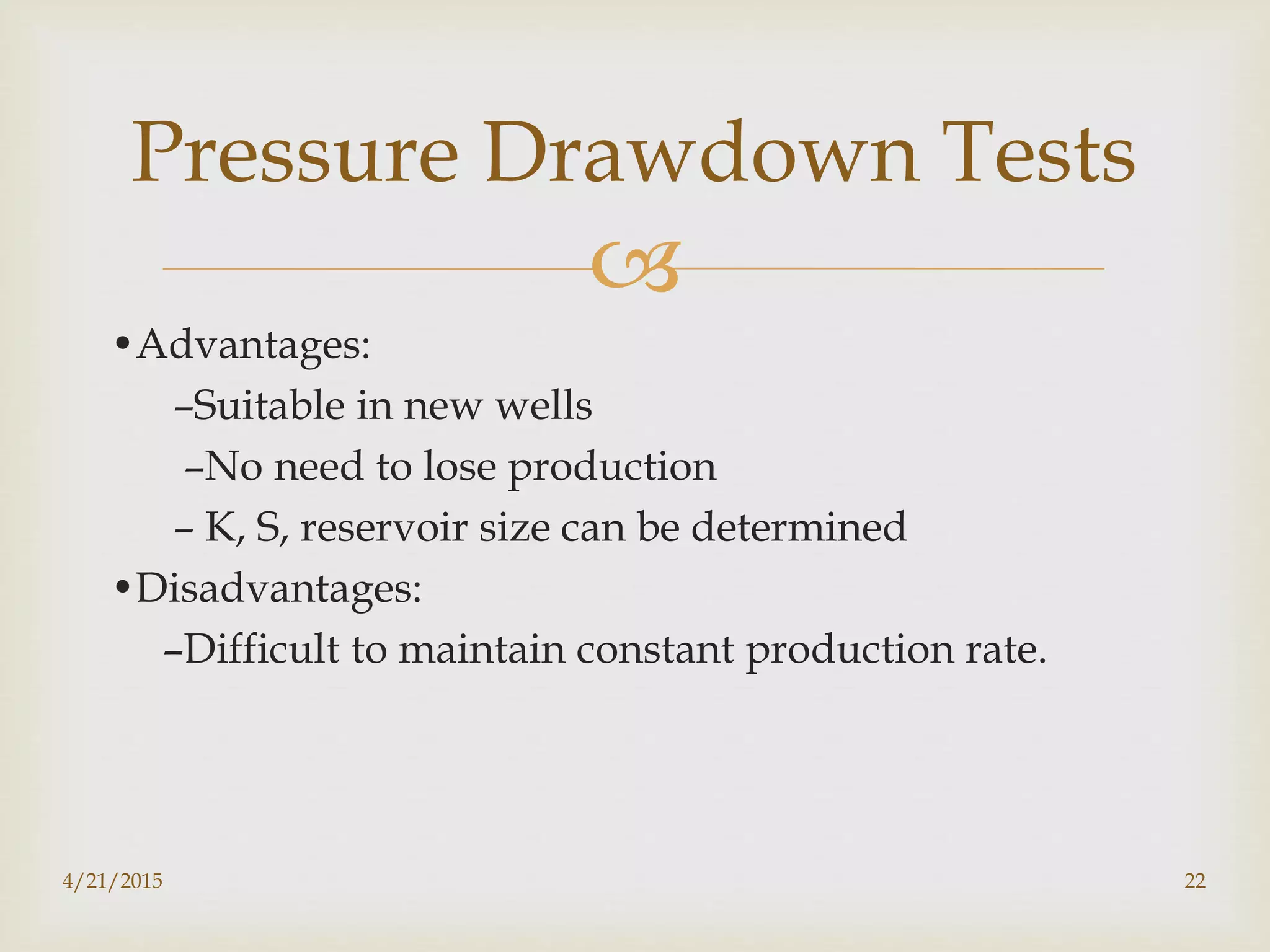 
•Advantages:
–Suitable in new wells
–No need to lose production
– K, S, reservoir size can be determined
•Disadvantages:
–Difficult to maintain constant production rate.
Pressure Drawdown Tests
4/21/2015 22
 