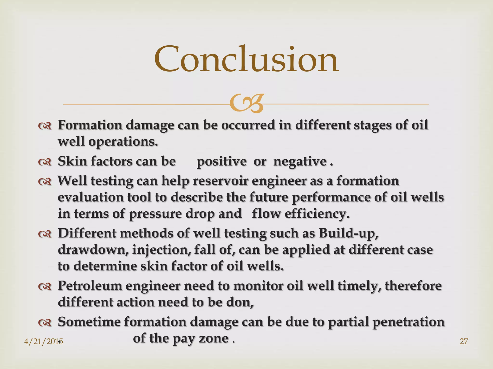  Formation damage can be occurred in different stages of oil
well operations.
 Skin factors can be positive or negative .
 Well testing can help reservoir engineer as a formation
evaluation tool to describe the future performance of oil wells
in terms of pressure drop and flow efficiency.
 Different methods of well testing such as Build-up,
drawdown, injection, fall of, can be applied at different case
to determine skin factor of oil wells.
 Petroleum engineer need to monitor oil well timely, therefore
different action need to be don,
 Sometime formation damage can be due to partial penetration
. of the pay zone .
Conclusion
4/21/2015 27
 