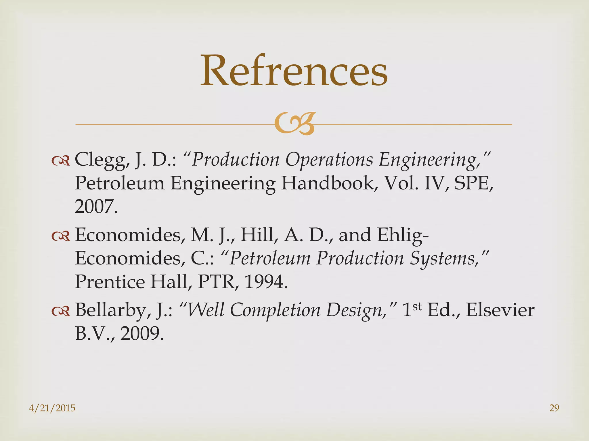 
 Clegg, J. D.: “Production Operations Engineering,”
Petroleum Engineering Handbook, Vol. IV, SPE,
2007.
 Economides, M. J., Hill, A. D., and Ehlig-
Economides, C.: “Petroleum Production Systems,”
Prentice Hall, PTR, 1994.
 Bellarby, J.: “Well Completion Design,” 1st Ed., Elsevier
B.V., 2009.
Refrences
4/21/2015 29
 