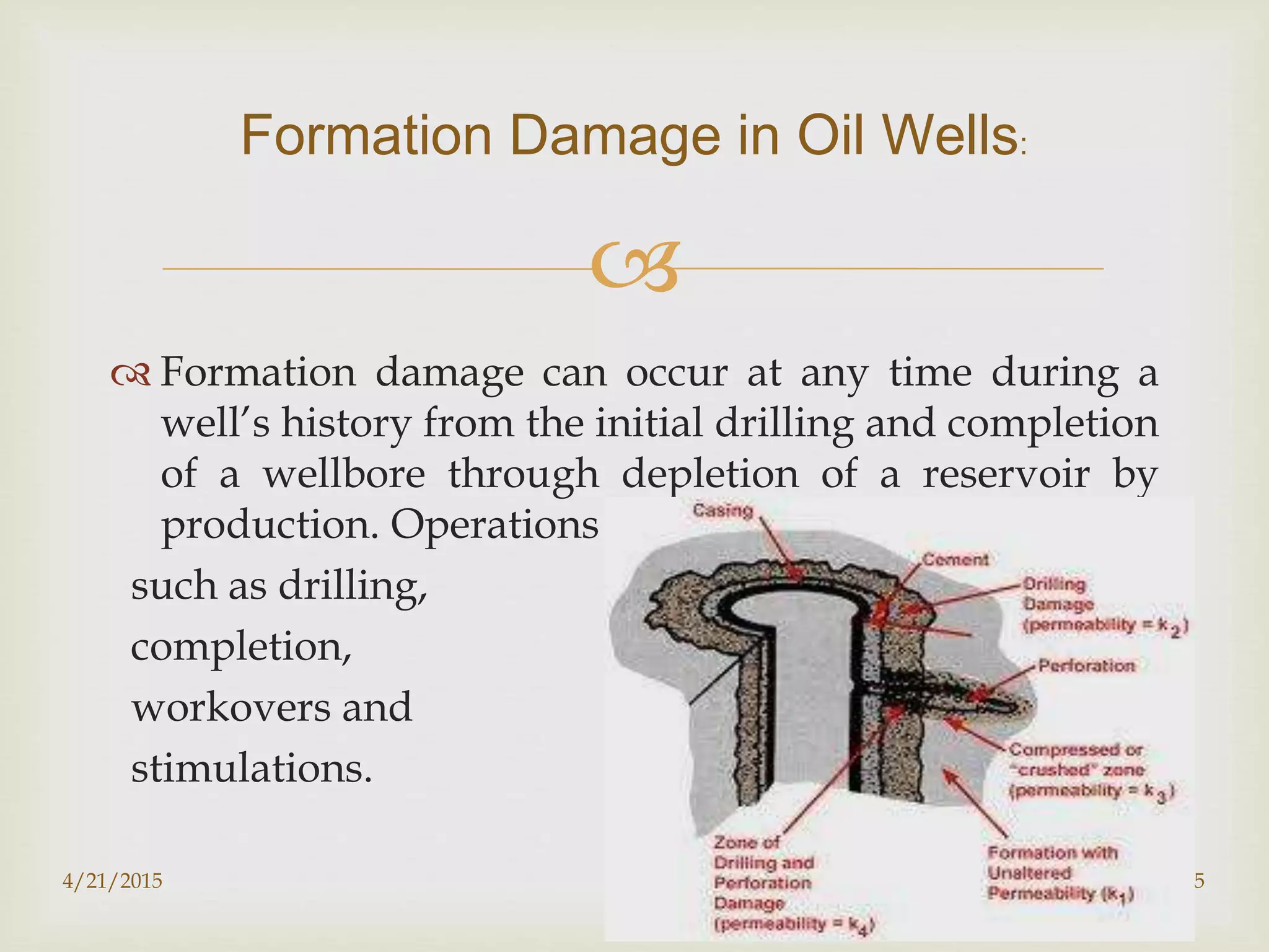 
 Formation damage can occur at any time during a
well’s history from the initial drilling and completion
of a wellbore through depletion of a reservoir by
production. Operations
such as drilling,
completion,
workovers and
stimulations.
Formation Damage in Oil Wells:
4/21/2015 5
 