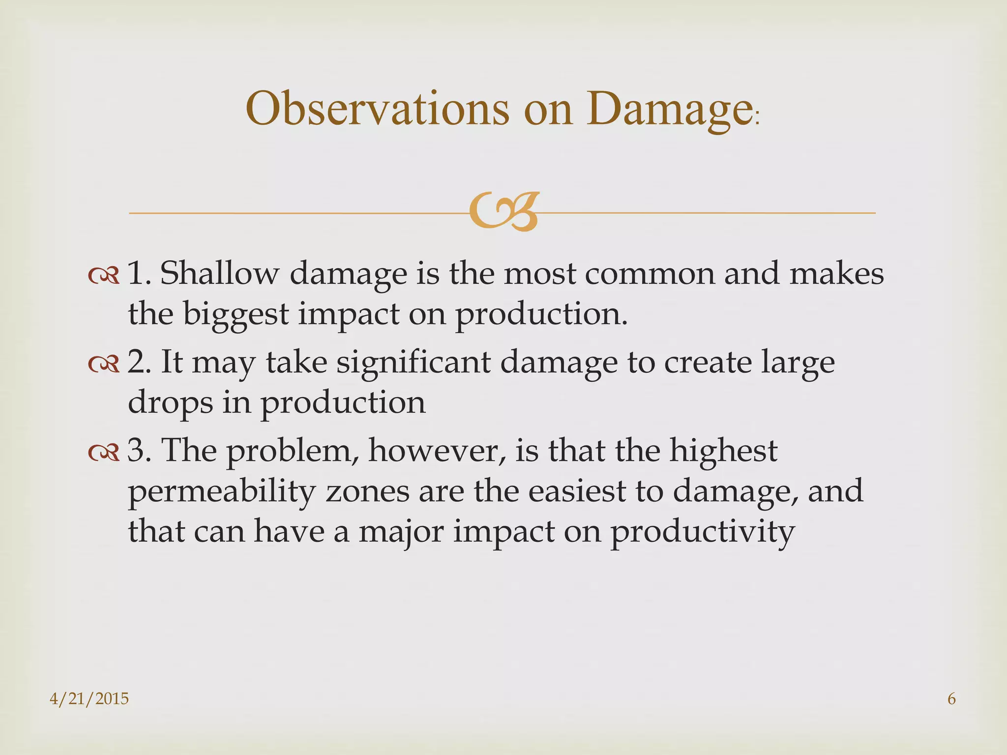 
 1. Shallow damage is the most common and makes
the biggest impact on production.
 2. It may take significant damage to create large
drops in production
 3. The problem, however, is that the highest
permeability zones are the easiest to damage, and
that can have a major impact on productivity
Observations on Damage:
4/21/2015 6
 