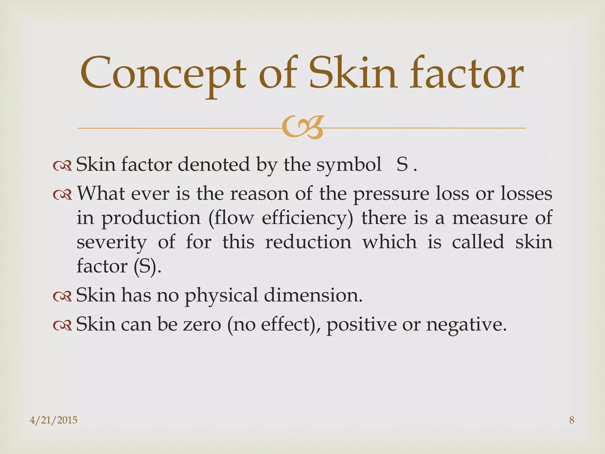 
 Skin factor denoted by the symbol S .
 What ever is the reason of the pressure loss or losses
in production (flow efficiency) there is a measure of
severity of for this reduction which is called skin
factor (S).
 Skin has no physical dimension.
 Skin can be zero (no effect), positive or negative.
Concept of Skin factor
4/21/2015 8
 