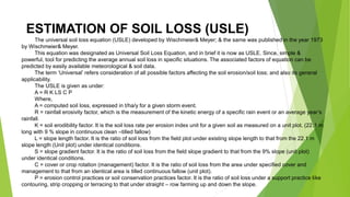ESTIMATION OF SOIL LOSS (USLE)
The universal soil loss equation (USLE) developed by Wischmeier& Meyer; & the same was published in the year 1973
by Wischmeier& Meyer.
This equation was designated as Universal Soil Loss Equation, and in brief it is now as USLE. Since, simple &
powerful, tool for predicting the average annual soil loss in specific situations. The associated factors of equation can be
predicted by easily available meteorological & soil data.
The term ‘Universal’ refers consideration of all possible factors affecting the soil erosion/soil loss; and also its general
applicability.
The USLE is given as under:
A = R K LS C P
Where,
A = computed soil loss, expressed in t/ha/y for a given storm event.
R = rainfall erosivity factor, which is the measurement of the kinetic energy of a specific rain event or an average year’s
rainfall.
K = soil erodibility factor. It is the soil loss rate per erosion index unit for a given soil as measured on a unit plot. (22.1 m
long with 9 % slope in continuous clean –tilled fallow)
L = slope length factor. It is the ratio of soil loss from the field plot under existing slope length to that from the 22.1 m
slope length (Unit plot) under identical conditions.
S = slope gradient factor. It is the ratio of soil loss from the field slope gradient to that from the 9% slope (unit plot)
under identical conditions.
C = cover or crop rotation (management) factor. It is the ratio of soil loss from the area under specified cover and
management to that from an identical area is tilled continuous fallow (unit plot).
P = erosion control practices or soil conservation practices factor. It is the ratio of soil loss under a support practice like
contouring, strip cropping or terracing to that under straight – row farming up and down the slope.
 