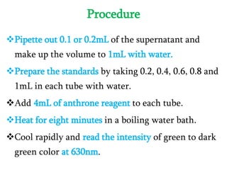 Procedure
Pipette out 0.1 or 0.2mL of the supernatant and
make up the volume to 1mL with water.
Prepare the standards by taking 0.2, 0.4, 0.6, 0.8 and
1mL in each tube with water.
Add 4mL of anthrone reagent to each tube.
Heat for eight minutes in a boiling water bath.
Cool rapidly and read the intensity of green to dark
green color at 630nm.
 