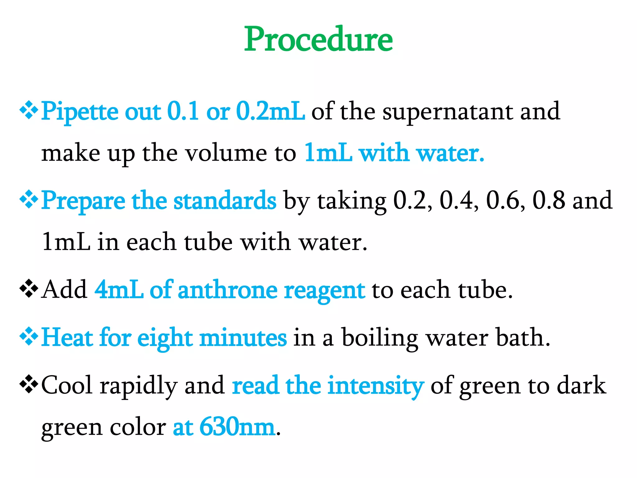 Procedure
Pipette out 0.1 or 0.2mL of the supernatant and
make up the volume to 1mL with water.
Prepare the standards by taking 0.2, 0.4, 0.6, 0.8 and
1mL in each tube with water.
Add 4mL of anthrone reagent to each tube.
Heat for eight minutes in a boiling water bath.
Cool rapidly and read the intensity of green to dark
green color at 630nm.
 